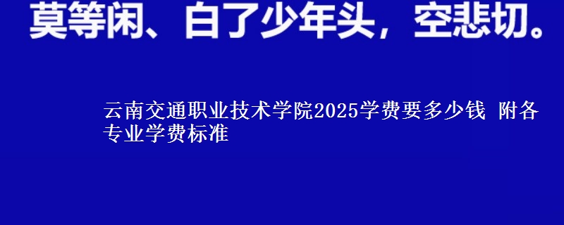 云南交通职业技术学院2025学费要多少钱 附各专业学费标准