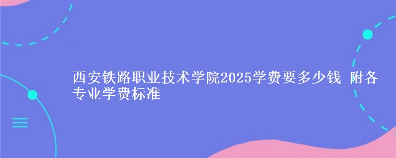 西安铁路职业技术学院2025学费要多少钱 附各专业学费标准