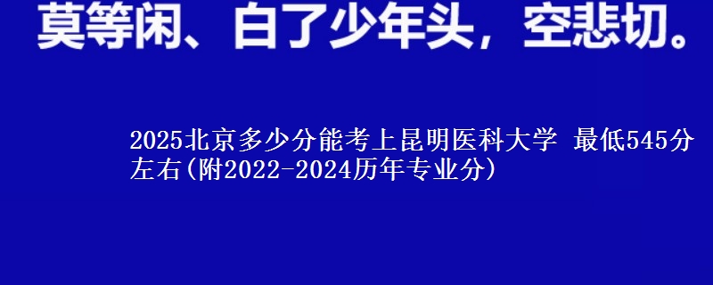 2025北京多少分能考上昆明医科大学 最低545分左右(附2022-2024历年专业分)