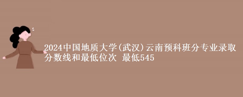 2024中国地质大学(武汉)云南预科班分专业录取分数线和最低位次 最低545