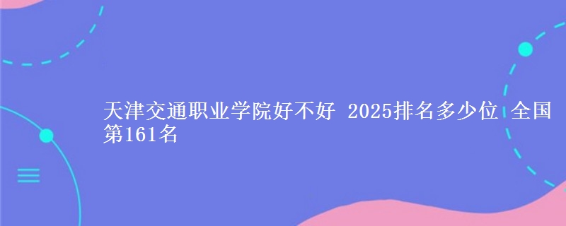 天津交通职业学院好不好 2025排名多少位 全国第161名