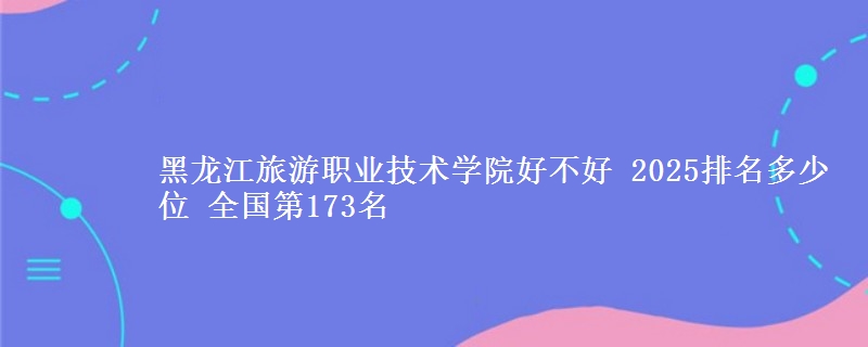 黑龙江旅游职业技术学院好不好 2025排名多少位 全国第173名