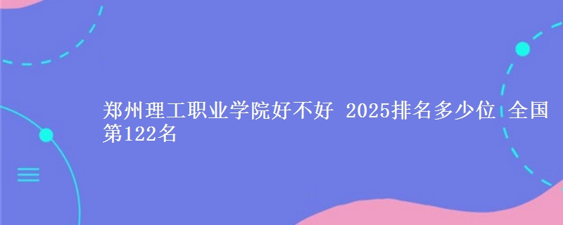 郑州理工职业学院好不好 2025排名多少位 全国第122名