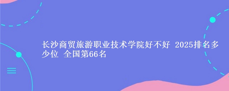 长沙商贸旅游职业技术学院好不好 2025排名多少位 全国第66名