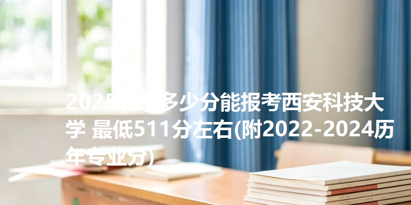 2025北京多少分能报考西安科技大学 最低511分左右(附2022-2024历年专业分)