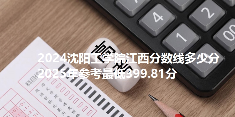 2024沈阳工学院江西分数线多少分 2025年参考最低399.81分