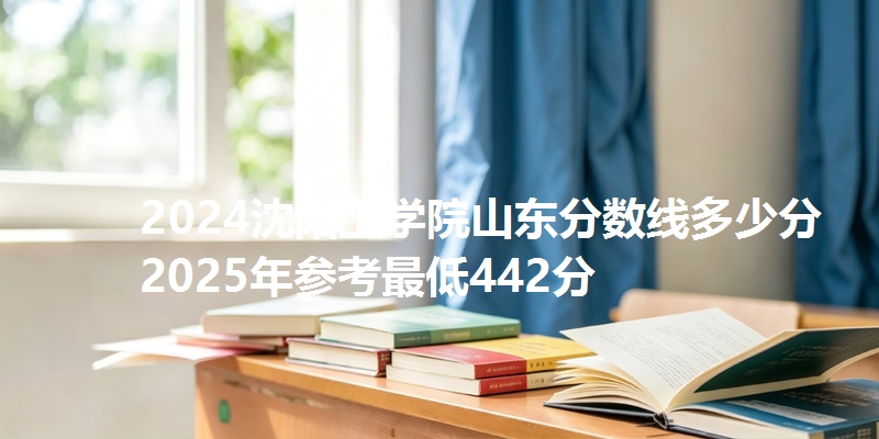 2024沈阳工学院山东分数线多少分 2025年参考最低442分