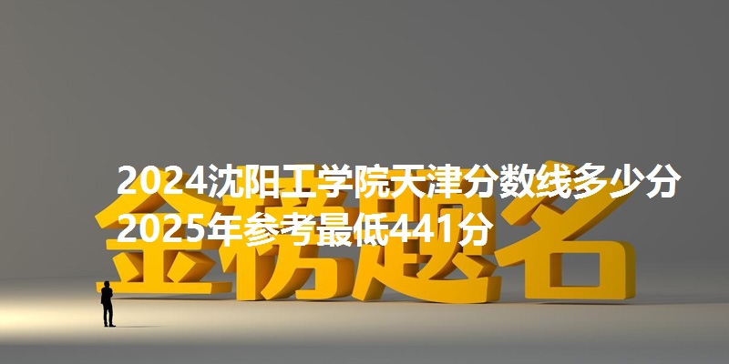 2024沈阳工学院天津分数线多少分 2025年参考最低441分
