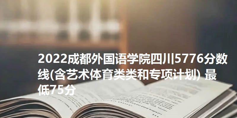 2022成都外国语学院四川5776分数线(含艺术体育类类和专项计划) 最低75分