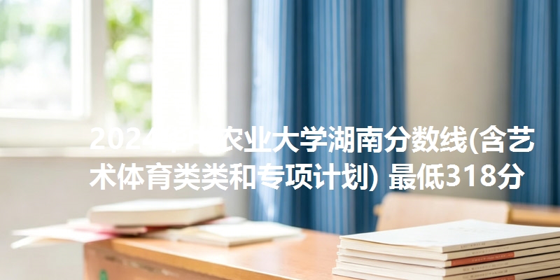 2024华中农业大学湖南分数线(含艺术体育类类和专项计划) 最低318分