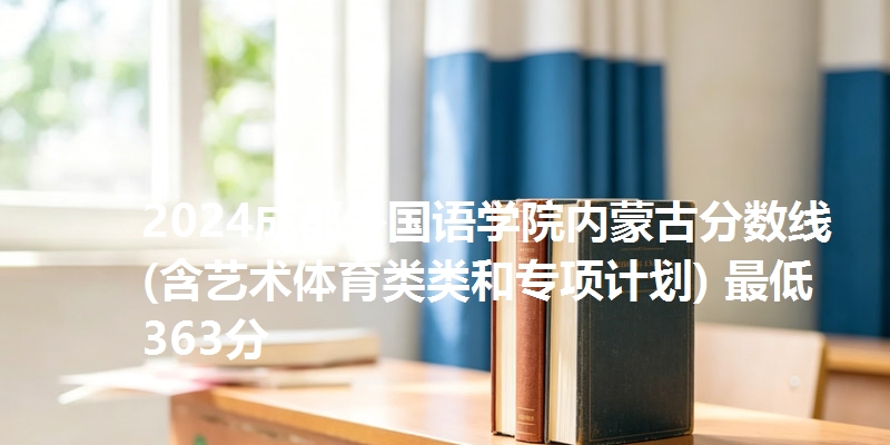 2024成都外国语学院内蒙古分数线(含艺术体育类类和专项计划) 最低363分