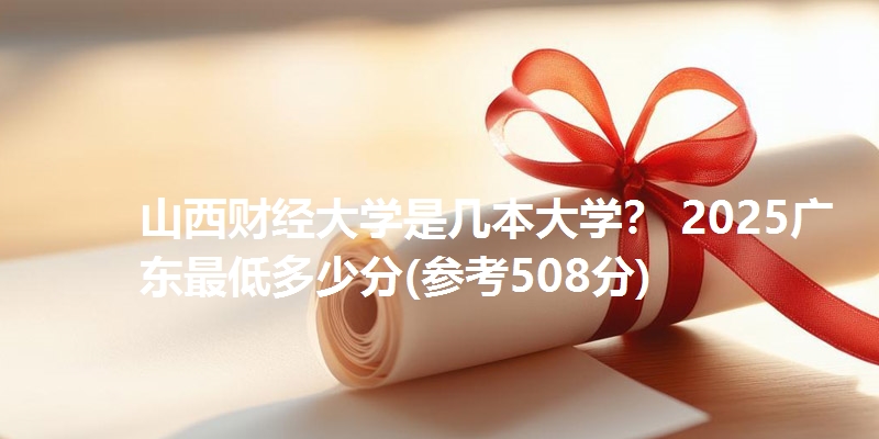 山西财经大学是几本大学? 2025广东最低多少分(参考508分)