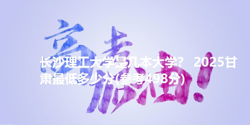 长沙理工大学是几本大学? 2025甘肃最低多少分(参考498分)