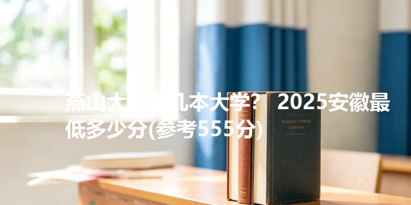 燕山大学是几本大学? 2025安徽最低多少分(参考555分)