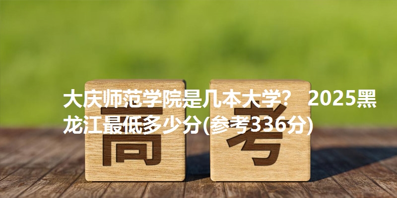 大庆师范学院是几本大学? 2025黑龙江最低多少分(参考336分)