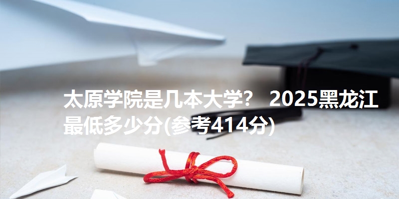 太原学院是几本大学? 2025黑龙江最低多少分(参考414分)