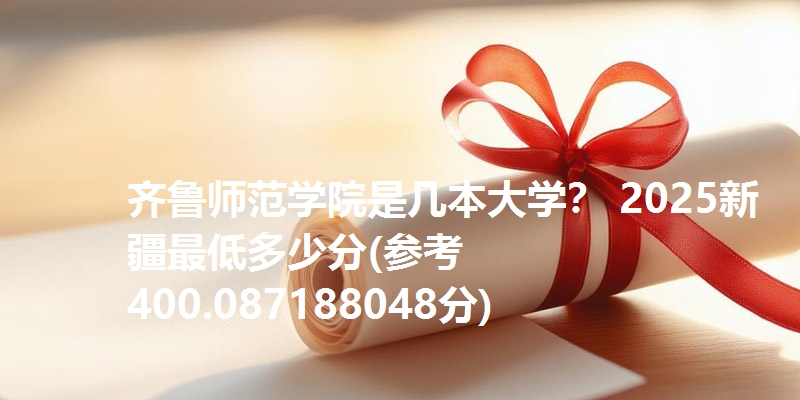 齐鲁师范学院是几本大学? 2025新疆最低多少分(参考400.087188048分)