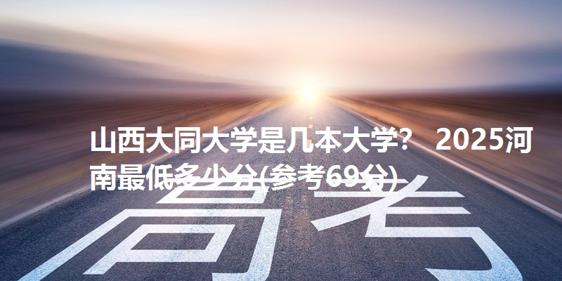 山西大同大学是几本大学? 2025河南最低多少分(参考69分)