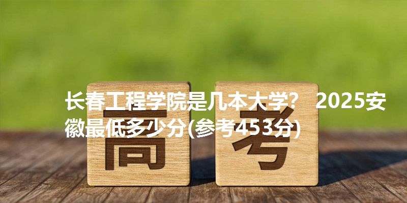 长春工程学院是几本大学? 2025安徽最低多少分(参考453分)