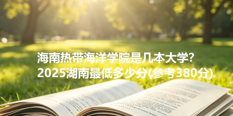 海南热带海洋学院是几本大学? 2025湖南最低多少分(参考380分)
