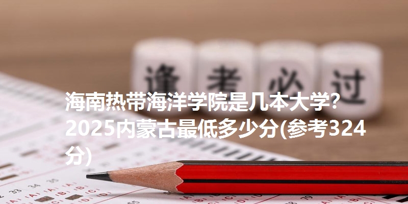 海南热带海洋学院是几本大学? 2025内蒙古最低多少分(参考324分)