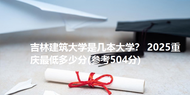 吉林建筑大学是几本大学? 2025重庆最低多少分(参考504分)