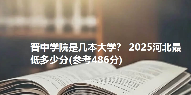 晋中学院是几本大学? 2025河北最低多少分(参考486分)