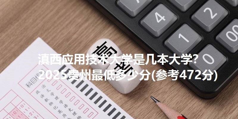 滇西应用技术大学是几本大学? 2025贵州最低多少分(参考472分)