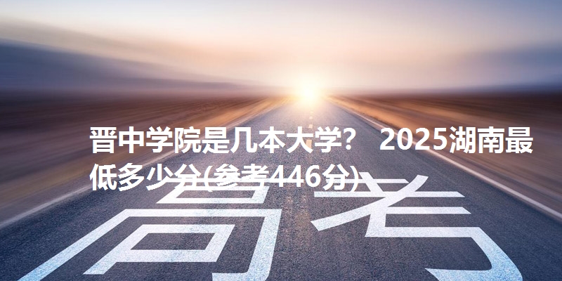 晋中学院是几本大学？ 2025湖南最低多少分(参考446分)