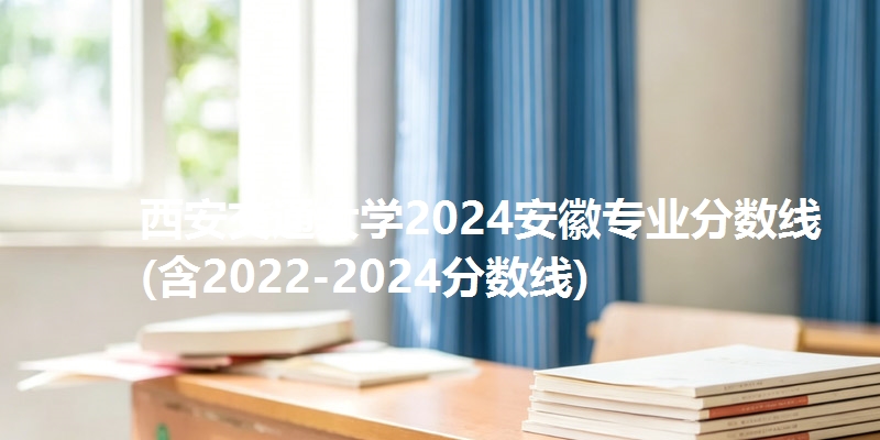 西安交通大学2024安徽专业分数线(含2022-2024分数线)