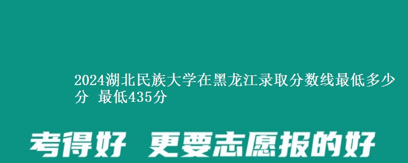 2024湖北民族大学在黑龙江录取分数线最低多少分 最低435分