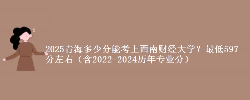 2025青海多少分能考上西南财经大学？最低597分左右（含2022-2024历年专业分）