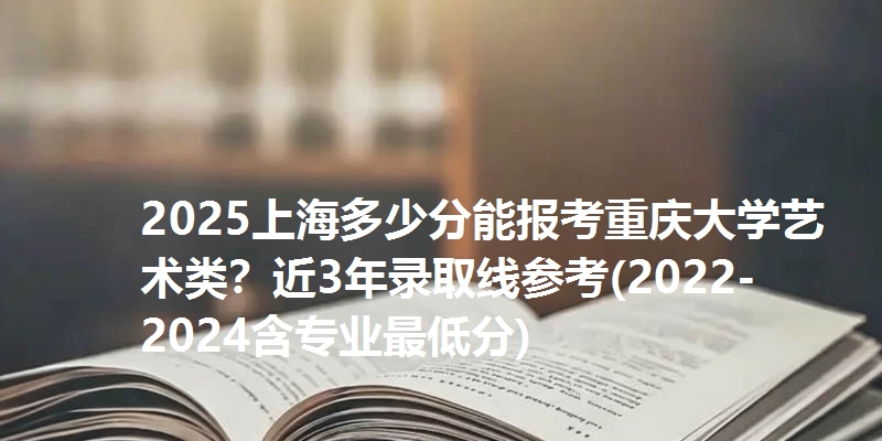 2025上海多少分能报考重庆大学艺术类?近3年录取线参考(2022-2024含专业最低分)