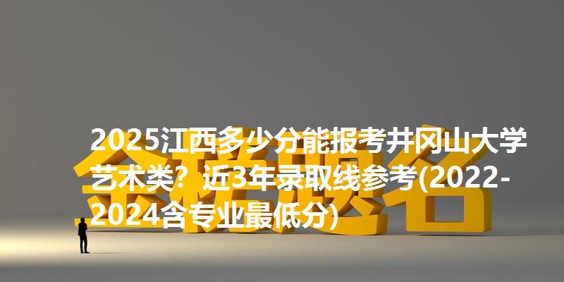 2025江西多少分能报考井冈山大学艺术类？近3年录取线参考(2022-2024含专业最低分)