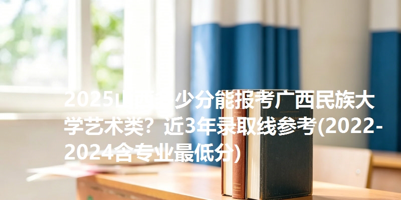 2025山西多少分能报考广西民族大学艺术类?近3年录取线参考(2022-2024含专业最低分)