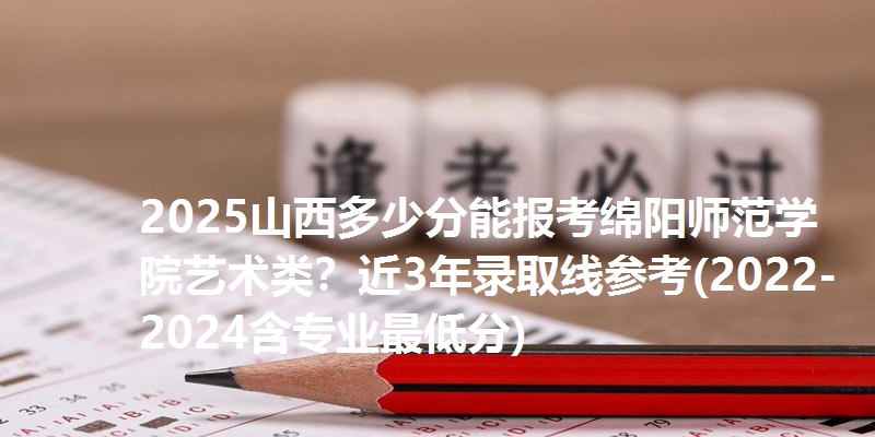 2025山西多少分能报考绵阳师范学院艺术类?近3年录取线参考(2022-2024含专业最低分)