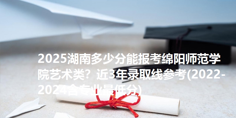 2025湖南多少分能报考绵阳师范学院艺术类?近3年录取线参考(2022-2024含专业最低分)
