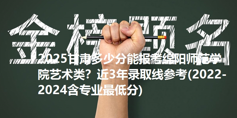 2025甘肃多少分能报考绵阳师范学院艺术类?近3年录取线参考(2022-2024含专业最低分)