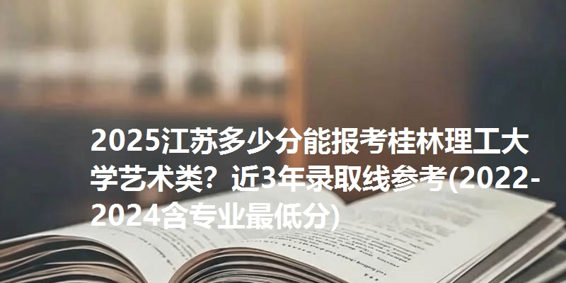2025江苏多少分能报考桂林理工大学艺术类?近3年录取线参考(2022-2024含专业最低分)