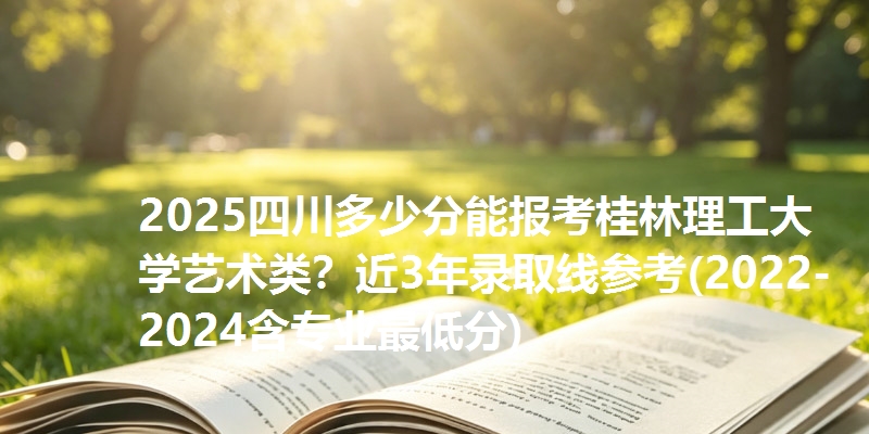 2025四川多少分能报考桂林理工大学艺术类?近3年录取线参考(2022-2024含专业最低分)