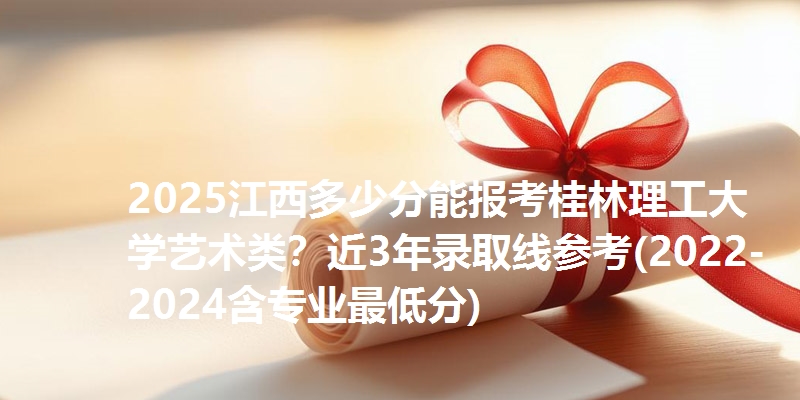 2025江西多少分能报考桂林理工大学艺术类?近3年录取线参考(2022-2024含专业最低分)
