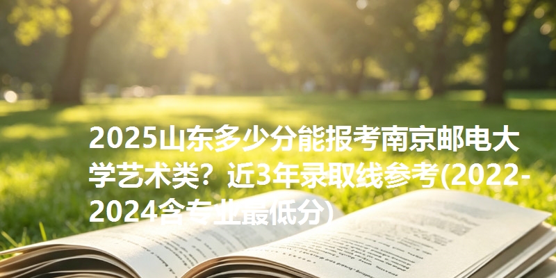 2025山东多少分能报考南京邮电大学艺术类?近3年录取线参考(2022-2024含专业最低分)
