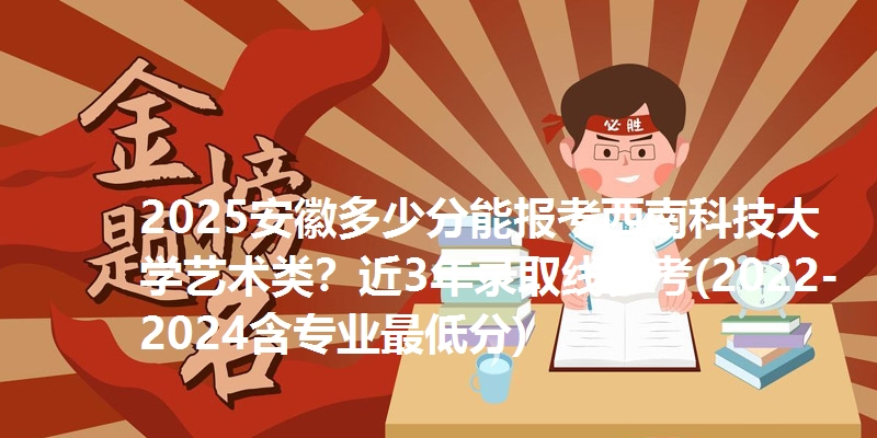2025安徽多少分能报考西南科技大学艺术类?近3年录取线参考(2022-2024含专业最低分)