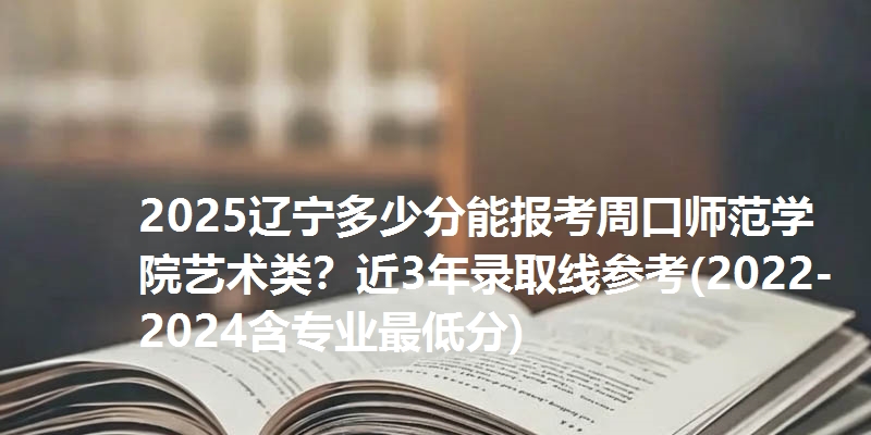 2025辽宁多少分能报考周口师范学院艺术类?近3年录取线参考(2022-2024含专业最低分)
