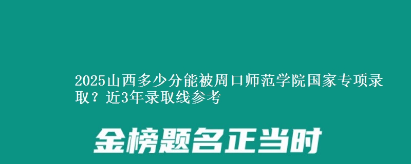 2025山西多少分能被周口师范学院国家专项录取？近3年录取线参考