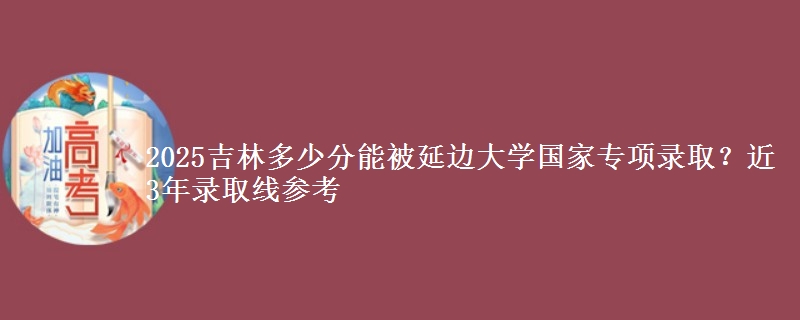 2025吉林多少分能被延边大学国家专项录取？近3年录取线参考