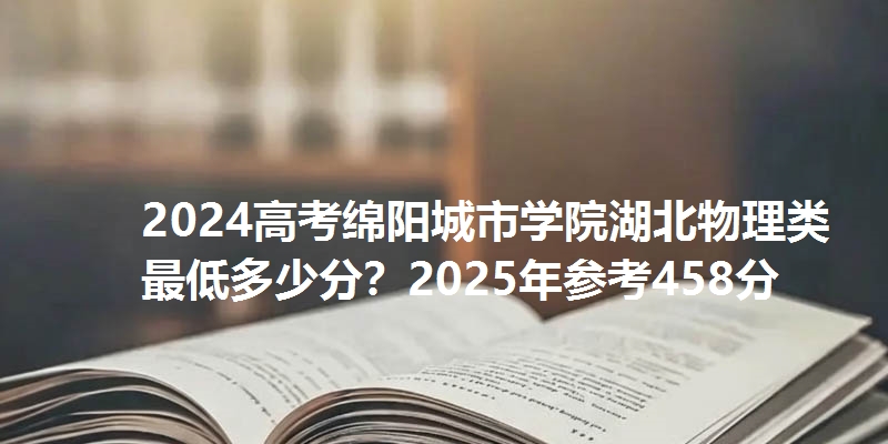 2024高考绵阳城市学院湖北物理类最低多少分？2025年参考458分