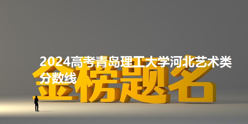 2024高考青岛理工大学河北艺术类分数线