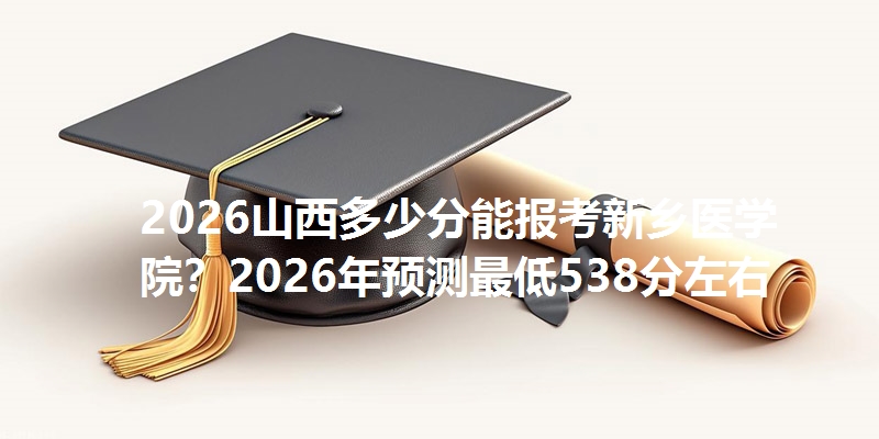 2025山西多少分能报考新乡医学院?2025年预测最低538分左右