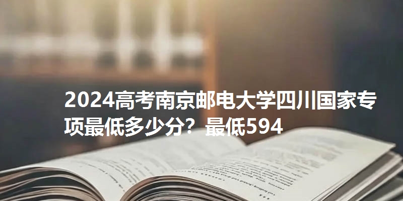 2024高考南京邮电大学四川国家专项最低多少分?最低594